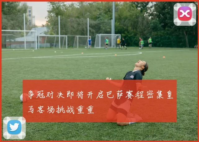争冠对决即将开启巴萨赛程密集皇马客场挑战重重