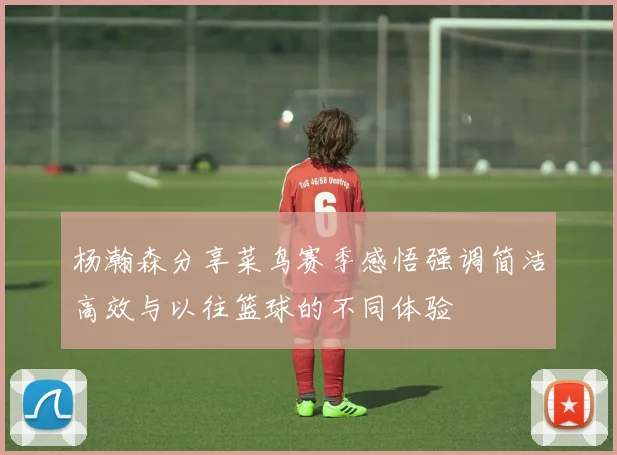 杨瀚森分享菜鸟赛季感悟强调简洁高效与以往篮球的不同体验