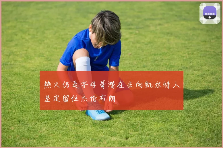 热火仍是字母哥潜在去向凯尔特人坚定留住杰伦布朗