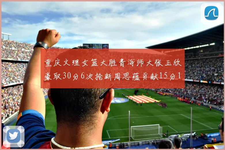 重庆文理女篮大胜青海师大张玉欣豪取30分6次抢断周思蕴贡献15分14篮板10助攻