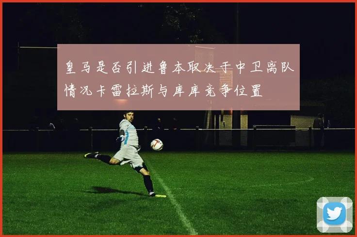 皇马是否引进鲁本取决于中卫离队情况卡雷拉斯与库库竞争位置