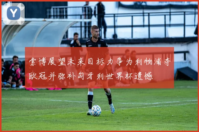 索博展望未来目标力争为利物浦夺欧冠并弥补匈牙利世界杯遗憾