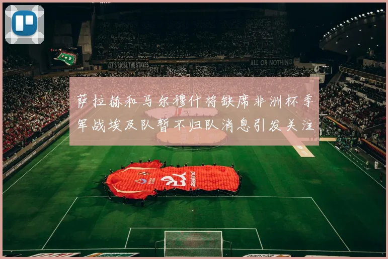 萨拉赫和马尔穆什将缺席非洲杯季军战埃及队暂不归队消息引发关注
