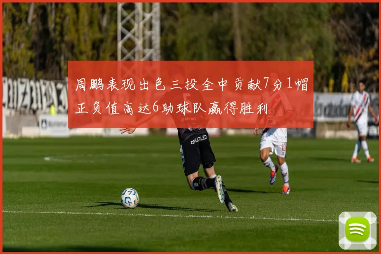 周鹏表现出色三投全中贡献7分1帽正负值高达6助球队赢得胜利