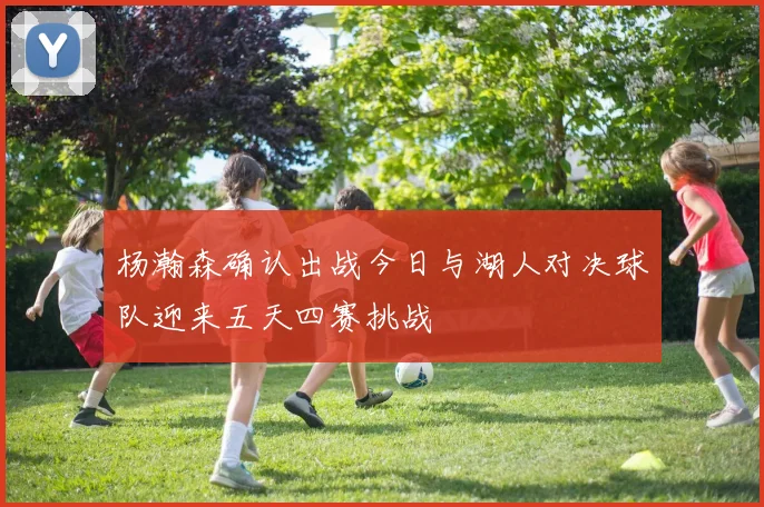 杨瀚森确认出战今日与湖人对决球队迎来五天四赛挑战
