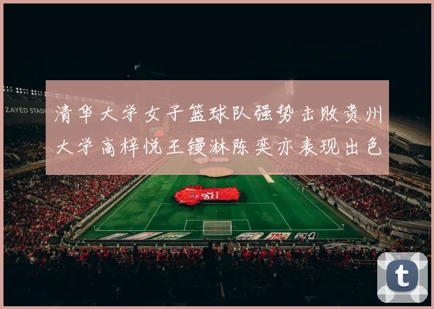 清华大学女子篮球队强势击败贵州大学高梓悦王镘淋陈奕亦表现出色贡献显著