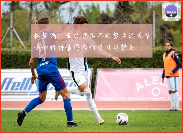 林梦鸽：面对差距不断努力追求卓越的精神值得我们学习与赞美
