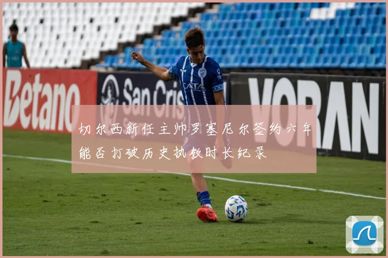 切尔西新任主帅罗塞尼尔签约六年能否打破历史执教时长纪录