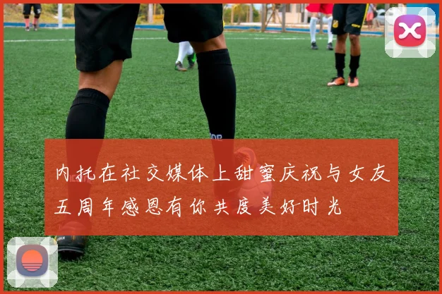 内托在社交媒体上甜蜜庆祝与女友五周年感恩有你共度美好时光