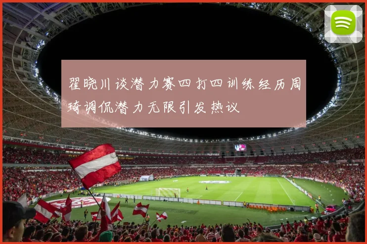 翟晓川谈潜力赛四打四训练经历周琦调侃潜力无限引发热议