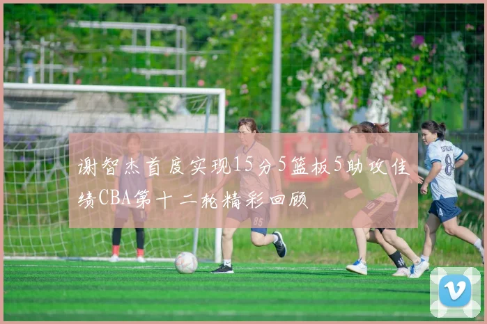 谢智杰首度实现15分5篮板5助攻佳绩CBA第十二轮精彩回顾