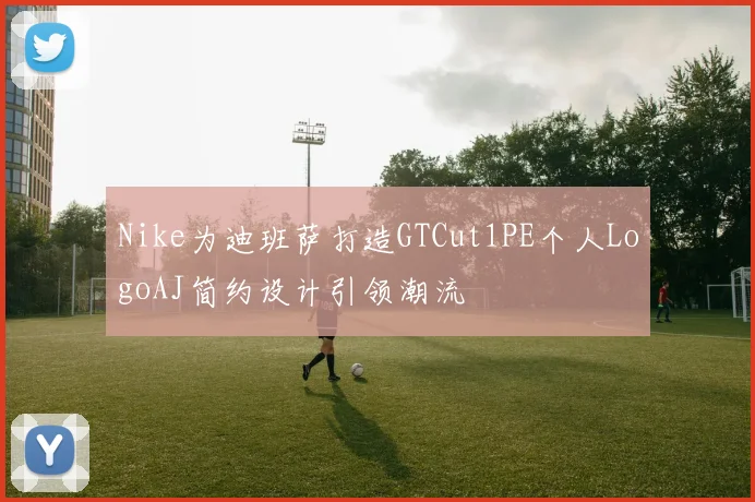 Nike为迪班萨打造GTCut1PE个人LogoAJ简约设计引领潮流