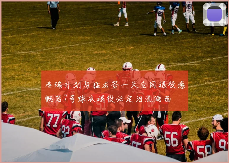 洛瑞计划与猛龙签一天合同退役感慨若7号球衣退役必定泪流满面