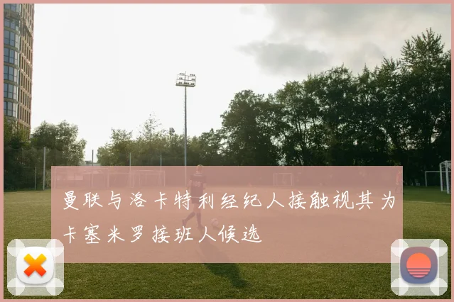 曼联与洛卡特利经纪人接触视其为卡塞米罗接班人候选